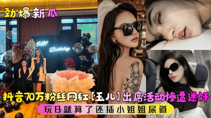 【劲爆新瓜】抖音70万粉丝网红[玉儿]出席活动惨遭迷奸!玩B就算了还插小姐姐尿道!